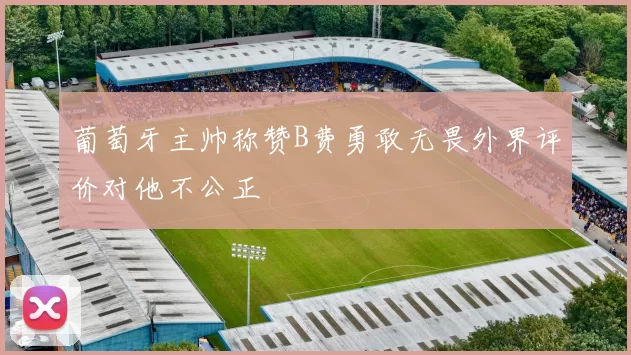 葡萄牙主帅称赞B费勇敢无畏外界评价对他不公正